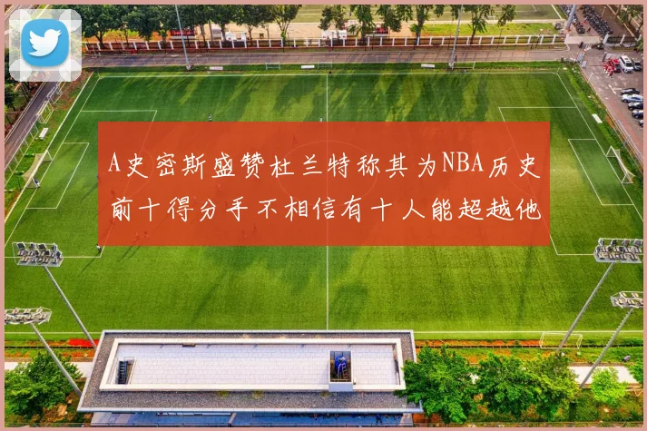 A史密斯盛赞杜兰特称其为NBA历史前十得分手不相信有十人能超越他