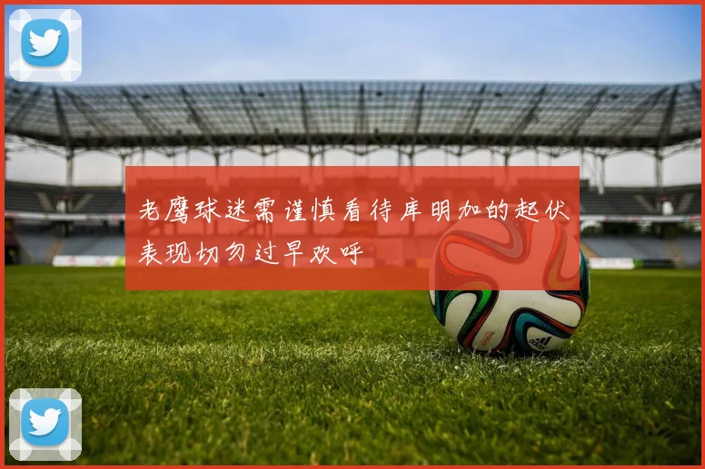 老鹰球迷需谨慎看待库明加的起伏表现切勿过早欢呼
