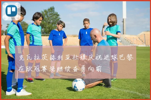 克瓦拉茨赫利亚社媒庆祝进球巴黎在欧冠赛场继续奋勇向前