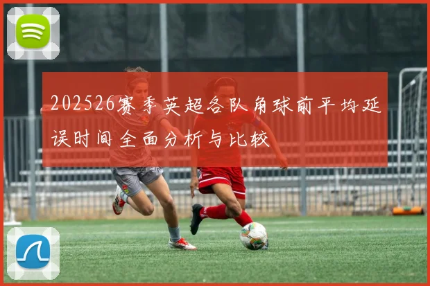 202526赛季英超各队角球前平均延误时间全面分析与比较