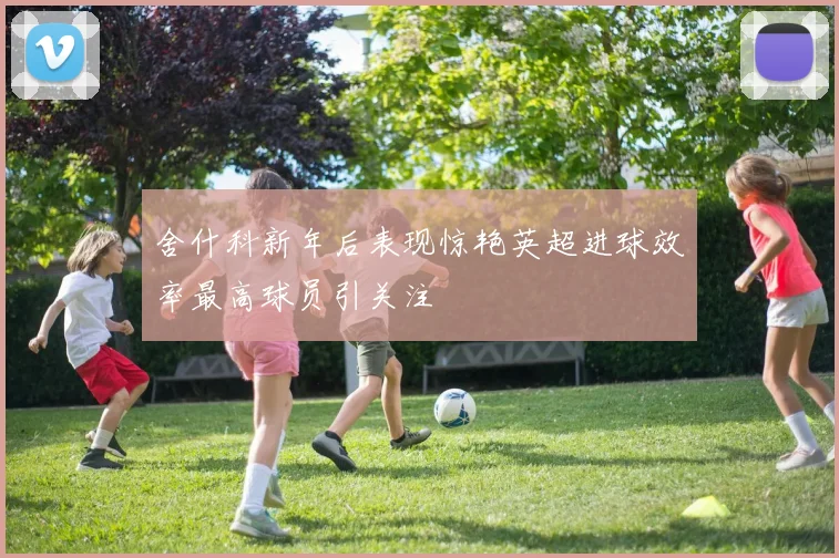 舍什科新年后表现惊艳英超进球效率最高球员引关注