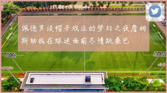 佩德罗谈帽子戏法的梦幻之夜詹姆斯助我在球迷面前尽情跳桑巴