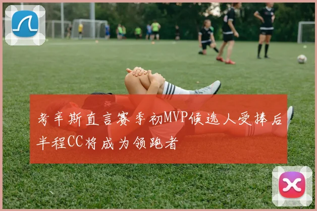 考辛斯直言赛季初MVP候选人受捧后半程CC将成为领跑者