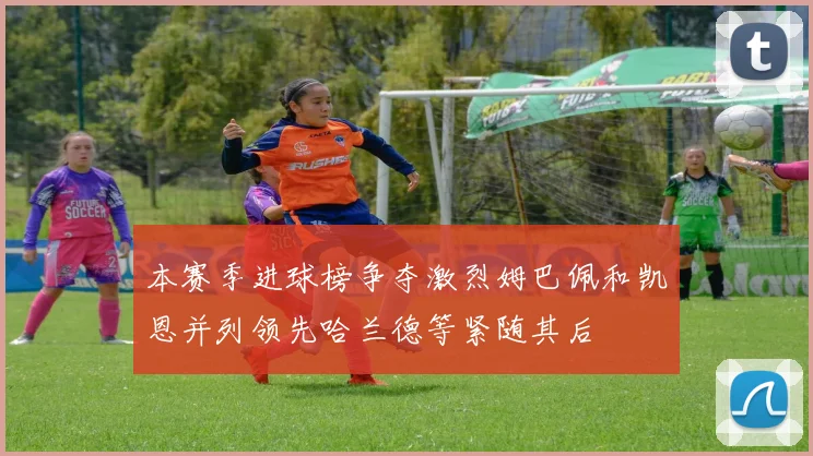 本赛季进球榜争夺激烈姆巴佩和凯恩并列领先哈兰德等紧随其后