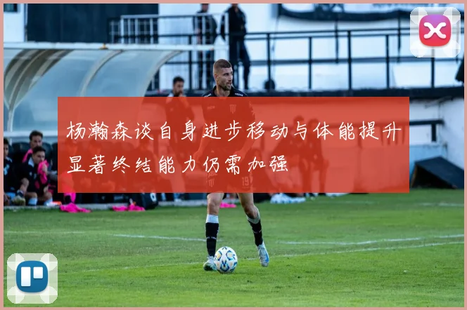 杨瀚森谈自身进步移动与体能提升显著终结能力仍需加强