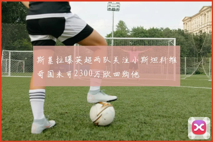 斯基拉曝英超两队关注小斯坦科维奇国米可2300万欧回购他